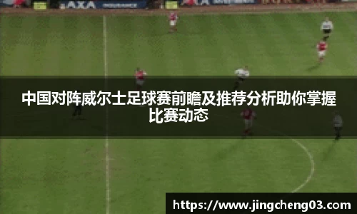 中国对阵威尔士足球赛前瞻及推荐分析助你掌握比赛动态