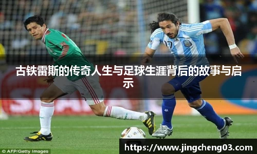 古铁雷斯的传奇人生与足球生涯背后的故事与启示